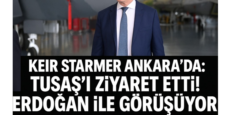 Keir Starmer Ankara’da: TUSAŞ’ı ziyaret etti, Erdoğan ile görüşüyor