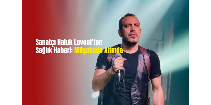 Sanatçı Haluk Levent’ten Sağlık Haberi: Müşahede Altında