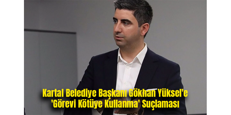 Kartal Belediye Başkanı Gökhan Yüksel'e 'Görevi Kötüye Kullanma' Suçlaması